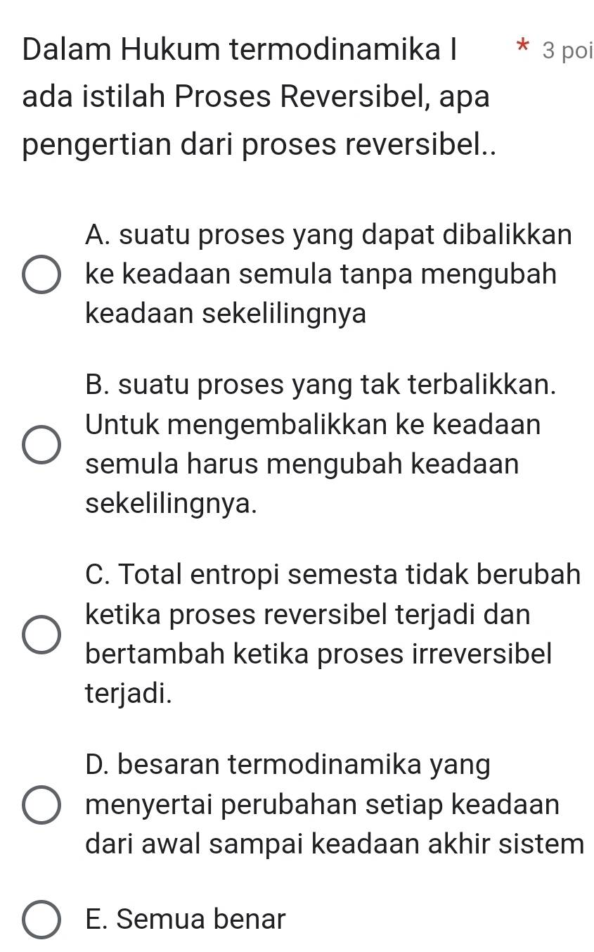 Dalam Hukum termodinamika I * 3 poi
ada istilah Proses Reversibel, apa
pengertian dari proses reversibel..
A. suatu proses yang dapat dibalikkan
ke keadaan semula tanpa mengubah
keadaan sekelilingnya
B. suatu proses yang tak terbalikkan.
Untuk mengembalikkan ke keadaan
semula harus mengubah keadaan
sekelilingnya.
C. Total entropi semesta tidak berubah
ketika proses reversibel terjadi dan
bertambah ketika proses irreversibel
terjadi.
D. besaran termodinamika yang
menyertai perubahan setiap keadaan
dari awal sampai keadaan akhir sistem
E. Semua benar