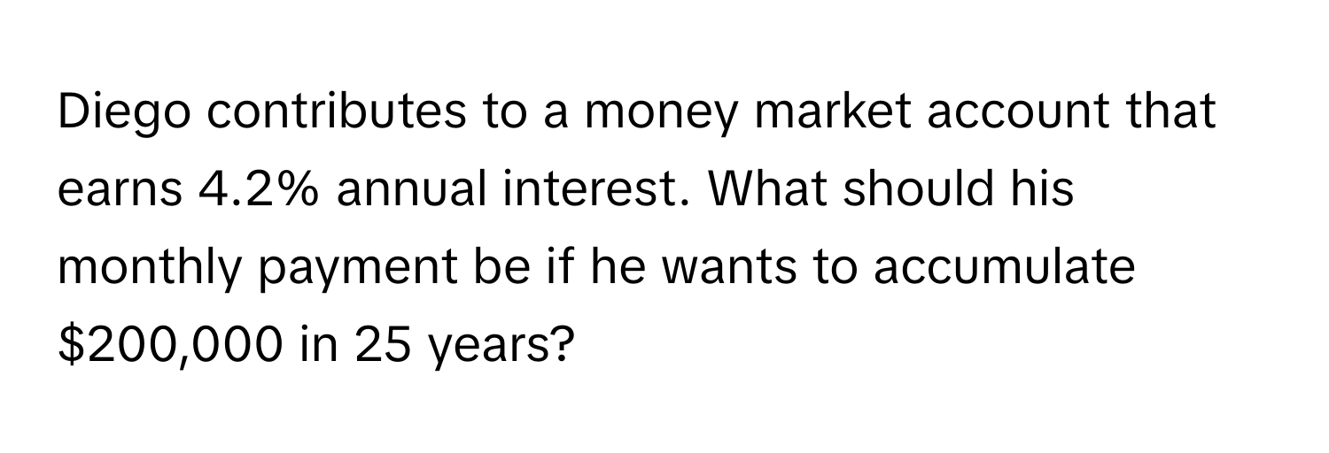 Diego contributes to a money market account that earns 4.2% annual interest. What should his monthly payment be if he wants to accumulate $200,000 in 25 years?