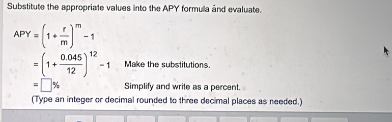 Substitute the appropriate values into the APY formula ánd evaluate.
APY=(1+ r/m )^m-1
=(1+ (0.045)/12 )^12-1 Make the substitutions.
=□ % Simplify and write as a percent. 
(Type an integer or decimal rounded to three decimal places as needed.)