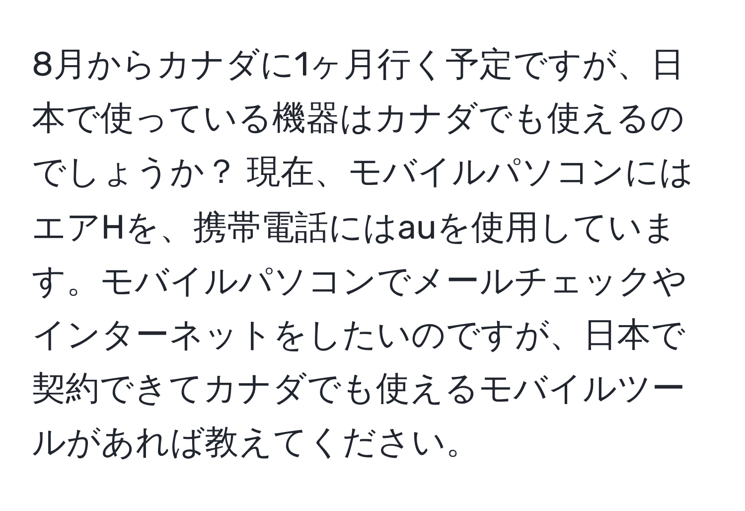 8月からカナダに1ヶ月行く予定ですが、日本で使っている機器はカナダでも使えるのでしょうか？ 現在、モバイルパソコンにはエアHを、携帯電話にはauを使用しています。モバイルパソコンでメールチェックやインターネットをしたいのですが、日本で契約できてカナダでも使えるモバイルツールがあれば教えてください。