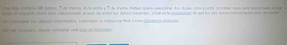 una cans comlene 18 dulces: 7 de menta, 4 de leche y 7 de crema. Matias quiere seleccionar dos dulces como postre. El primer dulce será selecionado al atar y 
lgego el segundó dulcs será saleccionado al azar de entre los dulces restantes. ¿Cuál es la probabilidad de que los dos dulces selecionados sean de menta? 
Sn rediondear los cátulos intermedios, redondear la respuesta final a tres posiciones decmales 
(Be ser necesaro, puede consultar una ista de fórmuías).