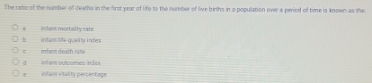 The ratio of the number of deaths in the first year of life to the number of live births in a population over a period of time is known as the
a inlant mortakty rate
b infant life quality indes
infant death ras
d infant outcomes index
infant vitality percentage