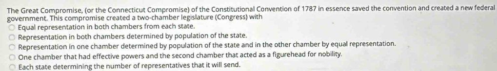 The Great Compromise, (or the Connecticut Compromise) of the Constitutional Convention of 1787 in essence saved the convention and created a new federal
government. This compromise created a two-chamber legislature (Congress) with
Equal representation in both chambers from each state.
Representation in both chambers determined by population of the state.
Representation in one chamber determined by population of the state and in the other chamber by equal representation.
One chamber that had effective powers and the second chamber that acted as a figurehead for nobility.
Each state determining the number of representatives that it will send.