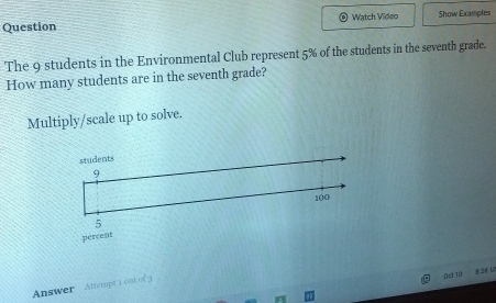 Question Watch Video Show Examples 
The 9 students in the Environmental Club represent 5% of the students in the seventh grade. 
How many students are in the seventh grade? 
Multiply/scale up to solve. 
students
9
100
5
percent 
Answer Attempt i out of 3 
Det 10 8:28 U