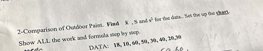2-Comparison of Outdôor Paint. Find x , S and s^2 for the data.. Set the up the chart. 
Show ALL the work and formula step by step. 
DATA: 18, 10, 60, 50, 30, 40, 20, 30
