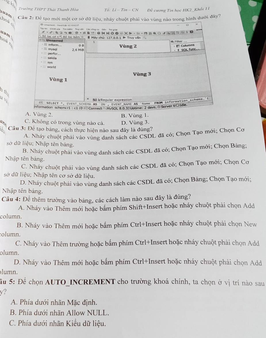 lgk
Trường THPT Thái Thanh Hòa To:Li-Tin-CN Đề cương Tin học HK2_Khổi 11
Câu 2: Để tạo mới một  hình dưới đây?
uam hoá e
uam
hoá n
th
u và
g 2. B. Vùng 1.
ann
C. Không có trong vùng nào cả. D. Vùng 3.
Câu 3: Để tạo bảng, cách thực hiện nào sau đây là đúng?
A. Nháy chuột phải vào vùng danh sách các CSDL đã có; Chọn Tạo mới; Chọn Cơ
sở dữ liệu; Nhập tên bảng.
B. Nháy chuột phải vào vùng danh sách các CSDL đã có; Chọn Tạo mới; Chọn Bảng;
Nhập tên bảng.
C. Nháy chuột phải vào vùng danh sách các CSDL đã có; Chọn Tạo mới; Chọn Cơ
sở dữ liệu; Nhập tên cơ sở dữ liệu.
D. Nháy chuột phải vào vùng danh sách các CSDL đã có; Chọn Bảng; Chọn Tạo mới;
Nhập tên bảng.
Câu 4: Đề thêm trường vào bảng, các cách làm nào sau đây là đúng?
A. Nháy vào Thêm mới hoặc bấm phím Shift+Insert hoặc nháy chuột phải chọn Add
column.
B. Nháy vào Thêm mới hoặc bấm phím Ctrl+Insert hoặc nháy chuột phải chọn New
column.
C. Nháy vào Thêm trường hoặc bấm phím Ctrl+Insert hoặc nháy chuột phải chọn Add
olumn.
D. Nháy vào Thêm mới hoặc bấm phím Ctrl+Insert hoặc nháy chuột phải chọn Add
lumn.
Ấu 5: Để chọn AUTO_INCREMENT cho trường khoá chính, ta chọn ở vị trí nào sau
y?
A. Phía dưới nhãn Mặc định.
B. Phía dưới nhãn Allow NULL.
C. Phía dưới nhãn Kiều dữ liệu.