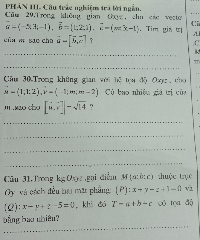 PHÀN III. Câu trắc nghiệm trả lời ngắn. 
Câu 29.Trong không gian Oxyz, cho các vecto 
Câ
vector a=(-5;3;-1), vector b=(1;2;1), vector c=(m;3;-1). Tìm giá trị Al 
của m sao cho vector a=[vector b,vector c] ? . C
_ 
_
M
_
m
Câu 30.Trong không gian với hệ tọa độ Oxyz, cho
vector u=(1;1;2), vector v=(-1;m;m-2). Có bao nhiêu giá trị của 
msao cho |[vector u,vector v]|=sqrt(14) ? 
_ 
_ 
_ 
_ 
Câu 31.Trong kg Oxyz ,gọi điểm M(a;b;c) thuộc trục 
Oy và cách đều hai mặt phẳng: (P): x+y-z+1=0 và 
(Q): x-y+z-5=0 , khi đó T=a+b+c có tọa độ 
_ 
bằng bao nhiêu?