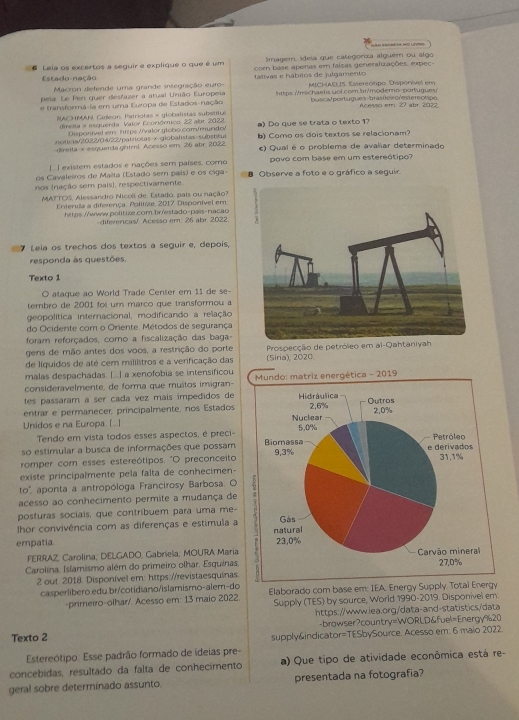 Simagem, ideia que categoriza alguém ou algo
# Leia os excertos a seguir e explique o que é um com base apenas em falsas generalizações, expec
Estado-nação  tliva s e  á bitos de  iu l gament
Macron defende uma grande integração euro
pela. Le Pen quer desfazer a atual União Europeia MICHAELIS. Estereórpo. Dispórível em
busca/ portugues-bras teir or es  e reotipo
e transforma-ia em uma Europa de Estados-nação lhttps /michaetis uol com.br/modero-portugues Acesso em 27 abr 2022
TACHMAN, Gadeon, Patriotas × globalistas substitus
dirata x esquerda. Valor Ecoriómico, 22 abr 2022 a) Do que se trata o texto 1?
Dispontvel em: https //valor.globo.com/mundo/
noticia/2022/04/22/patriotas x globalistas-substitul
direita-x-esquerda ghtrl. Acesso em. 26 abr. 2022 b) Como os dois textos se relacionam?
c) Qual é o problema de avaliar determinado
existem estados e nações sem países, como povo com base em um estereótipo?
os Cavaleiros de Malta (Estado sem país) e os ciga-
nos (niação sem pais), respectivamente. 8 Observe a foto e o gráfico a seguir.
MA?TOS, Alessandro Nicoê de. Estado, pais ou nação?
Entenda a diferença. Politize, 2017, Disponível em
https.//www.polítize.com.br/estado-país-nacão
diferencas/ Acesso em. 25 abr. 2022. 
7 Lela os trechos dos textos a seguir e, depois,
responda às questões.
Texto 1
O ataque ao World Trade Center em 11 de se-
tembro de 2001 foi um março que transformou 
geopolítica internacional, modificando a relação
do Ocidente com o Oriente. Métodos de segurança
foram reforçados, como a fiscalização das baga-
gens de mão antes dos voos, a restrição do porte
de líquidos de até cem mililitros e a verificação das (Siria), 2020 Prospecção de petróleo em al-Qahtaniyah
malas despachadas. [...] a xenofobia se intensificou
consideravelmente, de forma que muitos imigran-9
tes passaram a ser cada vez mais impedidos de
entrar e permanecer, principalmente, nos Estados
Unidos e na Europa [] 
Tendo em vista todos esses aspectos, é preci-
so estimular a busca de informações que possam
romper com esses estereótipos. "O preconceito
existe principalmente pela falta de conhecimen-
to'', aponta a antropóloga Francirosy Barbosa. O
acesso ao conhecimento permite a mudança de
posturas sociais, que contribuem para uma me-
hor convivência com as diferenças e estimula a
empatia. 
FERRAZ, Carolína; DELGADO, Gabriela; MOURA Maria
Carolina. Islamismo além do primeiro olhar. Esquinas.
2 out 2018. Disponível em: https://revistaesquinas
casperlbero edu.br/cotidiano/islamismo-alem-do Elaborado com base em: IEA. Energy Supply. Totai Energy
-primeiro-olhar/. Acesso em: 13 maio 2022. Supply (TES) by source, World 1990-2019. Disponivel em
https://www.iea.org/data-and-statistics/data
-brawser?country=WORLD&fuel=Energy%20
Texto 2 supply&indicator=TESbySource. Acesso em: 6 maio 2022.
Estereótipo: Esse padrão formado de ideias pre-
concebidas, resultado da falta de conhecimento a) Que tipo de atividade econômica está re-
geral sobre determinado assunto. presentada na fotografia?
