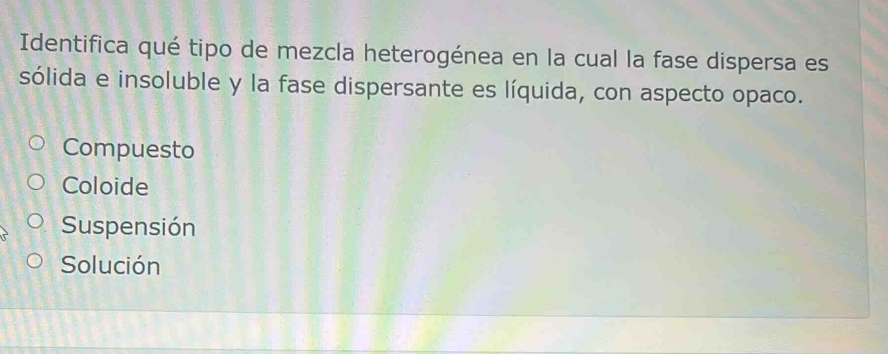 Identifica qué tipo de mezcla heterogénea en la cual la fase dispersa es
sólida e insoluble y la fase dispersante es líquida, con aspecto opaco.
Compuesto
Coloide
Suspensión
Solución