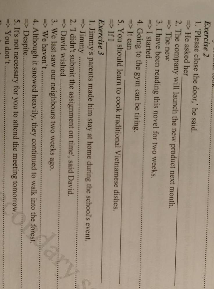 'Please close the door,’ he said. 
_ 
=> He asked her 
2. The company will launch the new product next month. 
=> The new 
3. I have been reading this novel for two weeks. 
_ 
=> I started 
4. Going to the gym can be tiring. 
_ 
_ 
=> It can 
5. You should learn to cook traditional Vietnamese dishes. 
_ 
=> If I 
Exercise 3 
1. Jimmy's parents made him stay at home during the school's event. 
=> Jimmy_ 
2. 'I didn't submit the assignment on time', said David. 
=> David wished_ 
3. We last saw our neighbours two weeks ago. 
=> We haven't_ 
4. Although it snowed heavily, they continued to walk into the forest. 
=> Despite_ 
5. It's not necessary for you to attend the meeting tomorrow. 
=> You don't_