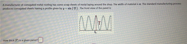 A manufacturer of corrugated metal roofing has some scrap sheets of metal laying around the shop. The width of material is w. The standard manufacturing process 
produces corrugated sheets having a profile given by y=sin ( π x/7 ). The front view of the panel is: 
How thick (T) is a given panel? □