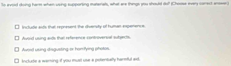 To avoid doing harm when using supporting materials, what are things you should do? (Choose every conrect answer.)
Include aids that represent the diversity of human experience.
Avoid using aids that reference controversial subjects.
Avoid using disgusting or horrifying photos.
Include a warning if you must use a potentially harmful aid.