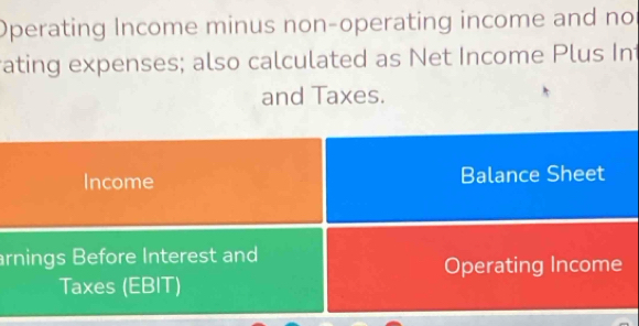 Operating Income minus non-operating income and no 
ating expenses; also calculated as Net Income Plus Int 
and Taxes. 
Income Balance Sheet 
arnings Before Interest and 
Operating Income 
Taxes (EBIT)