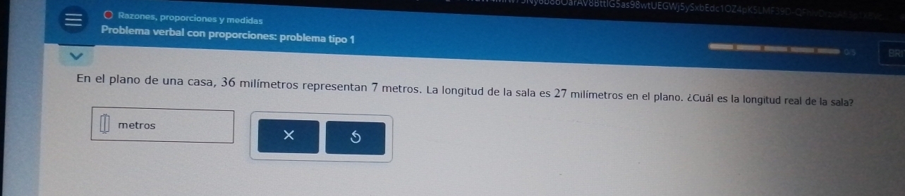 DarAV8BttlG5as98wtUEGWj5ySxbEdc1OZ4pK5LMF39D-QFhWDrz6A53d1XB 
O Razones, proporciones y medidas 
Problema verbal con proporciones: problema tipo 1 
___ C5 BRI 
En el plano de una casa, 36 milímetros representan 7 metros. La longitud de la sala es 27 milímetros en el plano. ¿Cuál es la longitud real de la sala? 
metros 
×