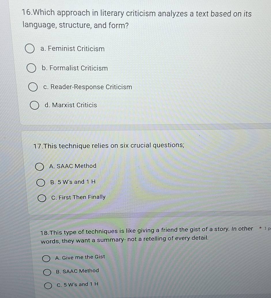 Which approach in literary criticism analyzes a text based on its
language, structure, and form?
a. Feminist Criticism
b. Formalist Criticism
c. Reader-Response Criticism
d. Marxist Criticis
17.This technique relies on six crucial questions;
A. SAAC Method
B. 5 W's and 1 H
C. First Then Finally
18.This type of techniques is like giving a friend the gist of a story. In other * 1 p
words, they want a summary- not a retelling of every detail.
A. Give me the Gist
B. SAAC Method
C. 5 W's and 1 H