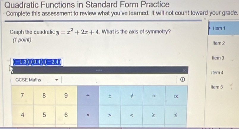 Quadratic Functions in Standard Form Practice
Complete this assessment to review what you've learned. It will not count toward your grade.
Graph the quadratic y=x^2+2x+4 What is the axis of symmetry?
Item 1
(1 point)
Item 2
Item 3
Item 4
Item 5