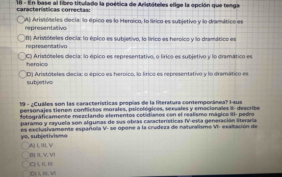 En base al libro titulado la poética de Aristóteles elige la opción que tenga
características correctas:
A) Aristóteles decía: lo épico es lo Heroico, lo lirico es subjetivo y lo dramático es
representativo
B) Aristóteles decía: lo épico es subjetivo, lo lirico es heroico y lo dramático es
representativo
(C) Aristóteles decía: lo épico es representativo, o lirico es subjetivo y lo dramático es
heroico
(D) Aristóteles decía: o épico es heroico, lo lirico es representativo y lo dramático es
subjetivo
19 - ¿Cuáles son las características propias de la literatura contemporánea? I-sus
personajes tienen conflictos morales, psicológicos, sexuales y emocionales II- describe
fotográficamente mezclando elementos cotidianos con el realismo mágico III- pedro
paramo y rayuela son algunas de sus obras características IV-esta generación literaria
es exclusivamente española V- se opone a la crudeza de naturalismo VI- exaltación de
yo, subjetivismo
A)I, Ⅲ, V
B) II,V, VI
C) I, I,I
D) I, III, VI