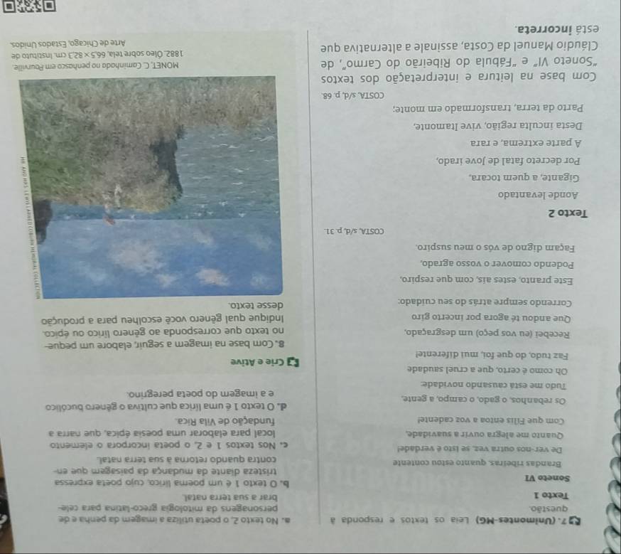 E97. (Unimontes-MG) Leia os textos e responda à a. No texto 2, o poeta utiliza a imagem da penha e de
questão. personagens da mitologia greco-latina para cele-
Texto 1 brar a sua terra natal.
Soneto VI b. O texto 1 é um poema lírico, cujo poeta expressa
tristeza diante da mudança da paisagem que en
Brandas ribeiras, quanto estou contente contra quando retorna à sua terra natal.
De ver-nos outra vez, se isto é verdade! c. Nos textos 1 e 2, o poeta incorpora o elemento
Quanto me alegra ouvir a suavidade, local para elaborar uma poesia épica, que narra a
Com que Filis entoa a voz cadente! fundação de Vila Rica.
Os rebanhos, o gado, o campo, a gente, d. O texto 1 é uma lírica que cultiva o gênero bucólico
e a imagem do poeta peregrino.
Tudo me está causando novidade:
Oh como é certo, que a cruel saudade
Faz tudo, do que foi, mui diferente!  Crie e Ative
8. Com base na imagem a seguir, elabore um peque-
Recebei (eu vos peço) um desgraçado,
no texto que corresponda ao gênero lírico ou épico.
Que andou té agora por incerto giro  Indique qual gênero você escolheu para a produção
Correndo sempre atrás do seu cuídado: desse text
Este pranto, estes ais, com que respiro,
Podendo comover o vosso agrado,
Façam digno de vós o meu suspiro.
COSTA, s/d, p. 31.
Texto 2
Aonde levantado
Gigante, a quem tocara,
Por decreto fatal de Jove irado,
A parte extrema, e rara
Desta inculta região, vive Itamonte,
Parto da terra, transformado em monte;
COSTA, s/d, p. 68.
Com base na leitura e interpretação dos textos
“Soneto VI” e “Fábula do Ribeirão do Carmo”, de MONET, C. Caminhada no penhasco em Pourville.
Cláudio Manuel da Costa, assinale a alternativa que 1882. Óleo sobre tela, 66.5* 82.3cm Instítuto de
Arte de Chicago, Estados Unidos.
está incorreta.