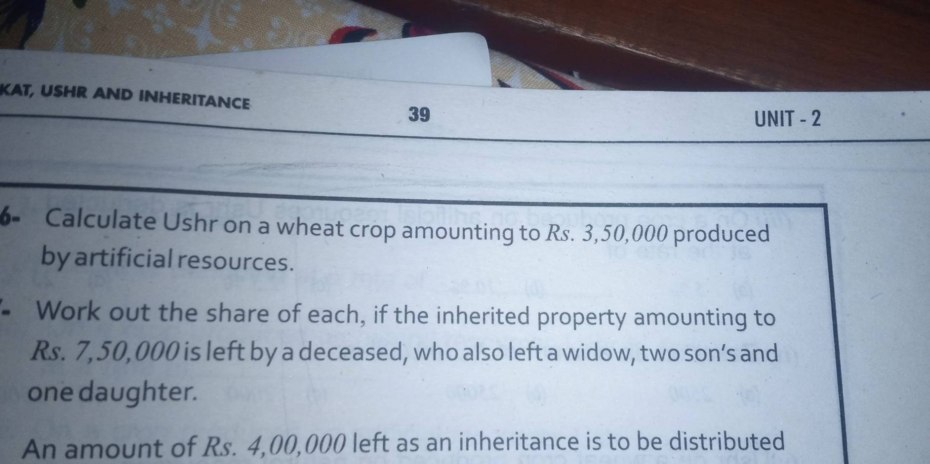 KAT, USHR AND INHERITANCE 
39 UNIT - 2 
6- Calculate Ushr on a wheat crop amounting to Rs. 3,50,000 produced 
by artificial resources. 
Work out the share of each, if the inherited property amounting to
Rs. 7,50,000 is left by a deceased, who also left a widow, two son’s and 
one daughter. 
An amount of Rs. 4,00,000 left as an inheritance is to be distributed