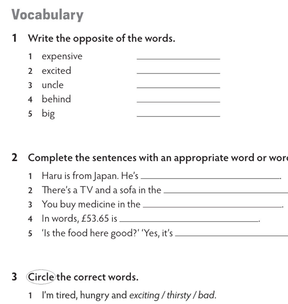 Vocabulary 
1 Write the opposite of the words. 
1 expensive 
_ 
2 excited 
_ 
3 uncle 
_ 
4 behind 
_ 
5 big 
_ 
2 Complete the sentences with an appropriate word or wore 
1 Haru is from Japan. He's_ 
2 There's a TV and a sofa in the_ 
3 You buy medicine in the_ 
. 
4 In words, £53.65 is_ 
. 
5 ‘Is the food here good?’ ‘Yes, it’s_ 
3 Circle the correct words. 
1 I'm tired, hungry and exciting / thirsty / bad.