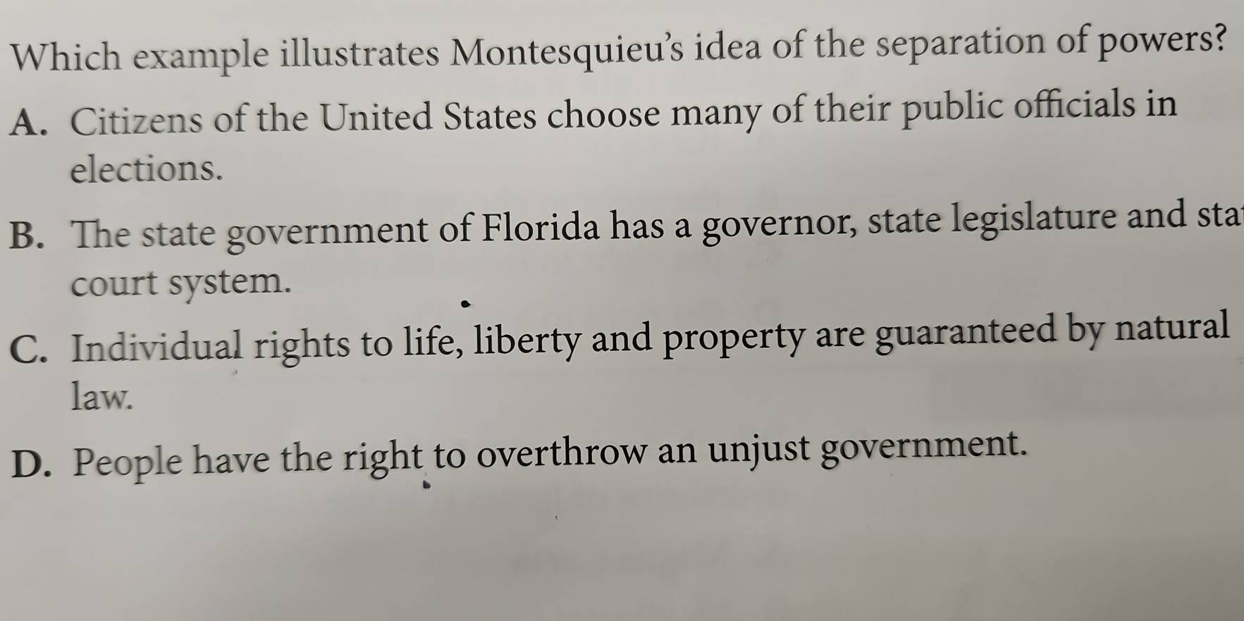 Which example illustrates Montesquieu’s idea of the separation of powers?
A. Citizens of the United States choose many of their public officials in
elections.
B. The state government of Florida has a governor, state legislature and sta
court system.
C. Individual rights to life, liberty and property are guaranteed by natural
law.
D. People have the right to overthrow an unjust government.