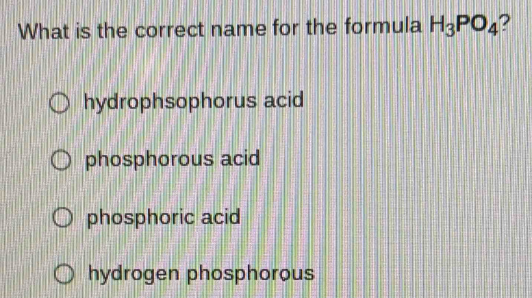 What is the correct name for the formula H_3PO_4 ?
hydrophsophorus acid
phosphorous acid
phosphoric acid
hydrogen phosphorous