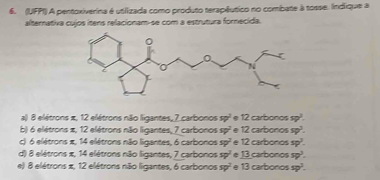 (UFPI)) A pentoxiverina é utilizada como produto terapêutico no combate à tosse. Indique a
alternativa cujos ítens relacionam-se com a estrutura fornecida.
a) 8 elétrons π, 12 elétrons não ligantes, 7 carbonos sp^2 e 12 carbonos sp^2.
b) 6 elétrons π, 12 elétrons não ligantes, 7 carbonos sp^2 e 12 carbonos sp^3.
c) 6 elétrons π, 14 elétrons não ligantes, 6 carbonos sp^2 e 12 carbonos sp^3.
d) 8 elétrons π, 14 elétrons não ligantes, 7 carbonos sp^2 _ 13 carbonos sp^3-
e) 8 elétrons π, 12 elétrons não ligantes, 6 carbonos sp^2 e 13 carbonos sp^3.