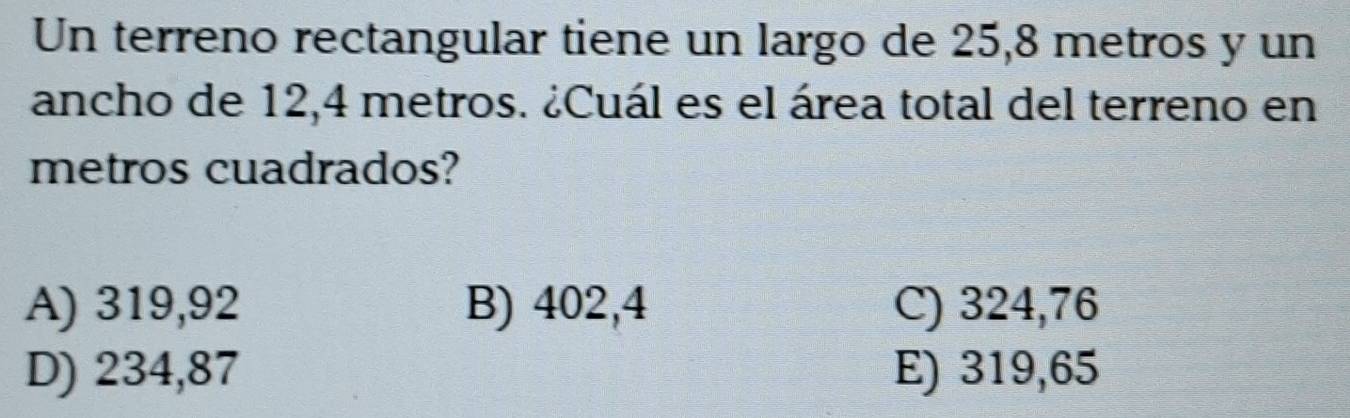 Un terreno rectangular tiene un largo de 25,8 metros y un
ancho de 12,4 metros. ¿Cuál es el área total del terreno en
metros cuadrados?
A) 319,92 B) 402,4 C) 324,76
D) 234,87 E) 319,65