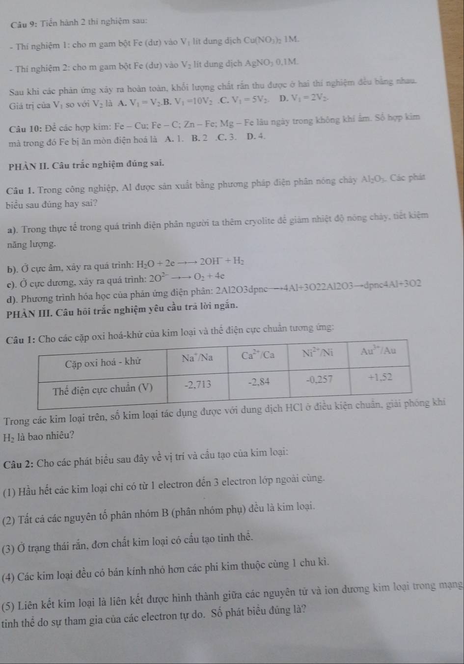 Tiển hành 2 thi nghiệm sau:
- Thí nghiệm 1: cho m gam bột Fe (d) r) vào V_1 lít dung dịch Cu(NO_3) 1M
- Thí nghiệm 2: cho m gam bột Fe (du) vào V_2 lít dung dịch AgNO_30,1M
Sau khi các phản ứng xảy ra hoàn toàn, khổi lượng chất rắn thu được ở hai thí nghiệm đều bằng nhau.
Giá trị của V_1 so với V_2 là A. V_1=V_2.B. V_1=10V_2 .C. V_1=5V_2. D. V_1=2V_2.
Câu 10: Ohat _  : các hợp kim: Fe-Cu a Fe-C;Zn-Fe e; Mg - Fe lâu ngày trong không khí ẩm. Số hợp kim
mà trong đó Fe bị ăn mòn điện hoá là A. 1. B. 2.C. 3. D. 4.
PHÀN II. Câu trắc nghiệm đúng sai.
Câu 1. Trong công nghiệp, Al được sản xuất bằng phương pháp điện phân nóng chây Al_2O_3. Các phát
biểu sau đúng hay sai?
a). Trong thực tế trong quá trình điện phân người ta thêm cryolite để giảm nhiệt độ nóng chảy, tiết kiệm
năng lượng.
b). Ở cực âm, xây ra quá trình: H_2O+2eto to 2OH^-+H_2
c). Ở cực dương, xảy ra quá trình: 2O^(2-)to to O_2+4e
d). Phương trình hóa học của phản ứng điện phân: 2Al2O3dpnc- to 4Al+3O22Al2O3to dpnc4Al+3O2
PHẢN III. Câu hôi trắc nghiệm yêu cầu trả lời ngắn.
khử của kim loại và thể điện cực chuẩn tương ứng:
Trong các kim loại trên, số kim loại tác dụng được với dung dịc
H_2 là bao nhiêu?
Câu 2: Cho các phát biểu sau đây về vị trí và cầu tạo của kim loại:
(1) Hầu hết các kim loại chi có từ 1 electron đến 3 electron lớp ngoài cùng.
(2) Tất cả các nguyên tố phân nhóm B (phân nhóm phụ) đều là kim loại.
(3) Ở trạng thái rắn, đơn chất kim loại có cấu tạo tinh thể.
(4) Các kim loại đều có bán kính nhỏ hơn các phi kim thuộc cùng 1 chu kì.
(5) Liên kết kim loại là liên kết được hình thành giữa các nguyên tử và ion dương kim loại trong mạng
tinh thể do sự tham gia của các electron tự do. Số phát biểu đúng là?