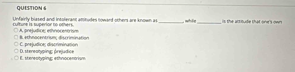 Unfairly biased and intolerant attitudes toward others are known as _, while_ is the attitude that one's own
culture is superior to others.
A. prejudice; ethnocentrism
B. ethnocentrism; discrimination
C. prejudice; discrimination
D. stereotyping; prejudice
E. stereotyping; ethnocentrism