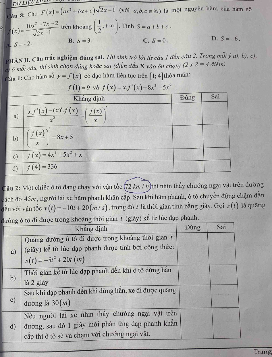 Tài liệu lutện
Câu 8: Cho F(x)=(ax^2+bx+c)sqrt(2x-1) (với a,b,c∈ Z) là một nguyên hàm của hàm số
8 f(x)= (10x^2-7x-2)/sqrt(2x-1)  trên khoảng ( 1/2 ;+∈fty ). Tính S=a+b+c.
D. S=-6.
A. S=-2.
B. S=3. C. S=0.
PHÀN II. Câu trắc nghiệm đúng sai. Thí sinh trả lời từ câu 1 đến câu 2. Trong mỗi ý a), b), c),
đ) ở mỗi câu, thí sinh chọn đúng hoặc sai (điền dấu X vào ôn chọn) (2* 2=4 điểm)
Câu 1: Cho hàm số y=f(x) có đạo hàm liên tục trên [1;4] thỏa mãn:
f(1)=9 và f(x)=x.f'(x)-8x^3-5x^2
Câu 2: Một chiếc ô tô đang chạy với vận tốc (72 km / h)thì nhìn thấy chướng ngại vật trên đường
cách đó 45m, người lái xe hãm phanh khẩn cấp. Sau khi hãm phanh, ô tô chuyển động chậm dần
đều với vận tốc v(t)=-10t+20(m/s) , trong đó t là thời gian tính bằng giây. Gọi s(t) là quãng
đưiây) kể từ lúc đạp phanh.
Trang