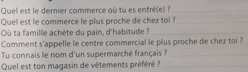 Quel est le dernier commerce où tu es entré(e) ?_ 
Quel est le commerce le plus proche de chez toi ?_ 
Où ta famille achète du pain, d'habitude ?_ 
Comment s’appelle le centre commercial le plus proche de chez toi ? 
Tu connais le nom d'un supermarché français ?_ 
Quel est ton magasin de vêtements préféré ?_