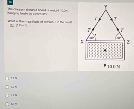 10
Y
The diagram shows a board of weight 10.0N
hanging freely by a cord XYZ.
T T
What is the magnitude of tension T in the cord?
τ (1 Point)
T T
60° 60°
x
Z
10.0 N
2.9 N
5.D N
5.8 N
87 N