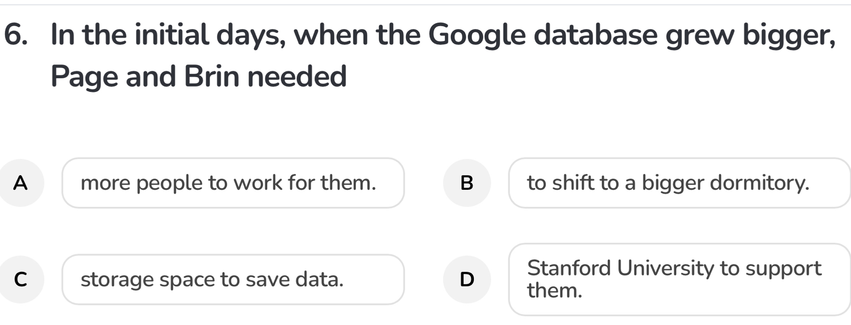 In the initial days, when the Google database grew bigger,
Page and Brin needed
A more people to work for them. B to shift to a bigger dormitory.
Stanford University to support
C storage space to save data. D them.