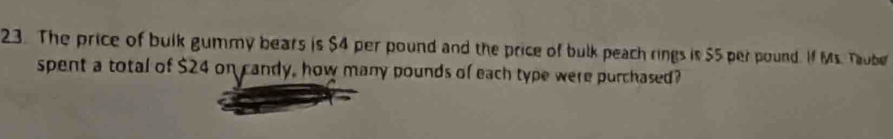 The price of bulk gummy bears is $4 per pound and the price of bulk peach rings is $5 per pound. If Ms. Taube 
spent a total of $24 on candy, how many pounds of each type were purchased?