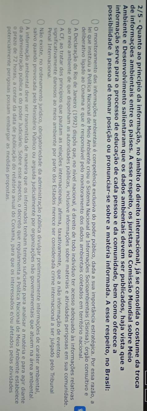 2/5 - Quanto ao princípio da informação, no âmbito do direito internacional, já se consolida o costume da troca
de informações ambientais entre os países. A esse respeito, os juristas da Comissão Mundial sobre Meio
Ambiente e Desenvolvimento salientaram que os dados ambientais devem ser publicados, haja vista que a
informação serve para o processo de educação de cada pessoa e da comunidade, bem como oferece a
possibilidade à pessoa de tomar posição ou pronunciar-se sobre a matéria informada. A esse respeito, no Brasil:
O monitoramento das informações ambientais é competência exclusiva do poder público, dada a sua importância estratégica. Por essa razão, a
lei que instituiu a Política Nacional de Meio Ambiente criou o Sistema Nacional de Informações Socioambientais (Sisnisa), órgão consultivo e
deliberativo ligado ao Conama e que é responsável pelo monitoramento dos dados ambientais coletados em território nacional.
A Declaração do Rio de Janeiro (1992) dispôs que, no nível nacional, é direito de todo indivíduo ter acesso adequado às informações relativas
ao meio ambiente de que disponham as autoridades públicas, inclusive informações sobre materiais e atividades perigosas em sua comunidade.
A CF, ao tratar dos princípios que pautam as relações internacionais, afirma, taxativamente, que a não informação de eventos
significativamente danosos ao meio ambiente por parte dos Estados merece ser considerada crime internacional a ser julgado pelo Tribunal
Penal Internacional.
Não existe, no ordenamento jurídico, obrigatoriedade da administração pública divulgar preliminarmente informações de caráter ambiental,
salvo quando provocada pelo Ministério Público ou arguida judicialmente por organizações não governamentais que atuem na área ambiental.
A informação ambiental deve ser transmitida de maneira que os informados tenham tempo suficiente para analisar a matéria e para agir diante
da administração pública e do poder Judiciário. Sobre esse aspecto, o decreto que regulamenta a Política Nacional de Meio Ambiente estabelece
o prazo de 72 horas, a contar da data de publicação do relatório anual do Conama, para que os interessados e/ou afetados pelas atividades
potencialmente perigosas possam embargar as medidas propostas.