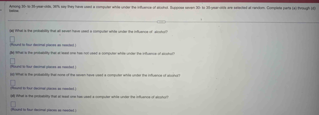 Among 30 - to 35 -year-olds, 36% say they have used a computer while under the influence of alcohol. Suppose seven 30 - to 35-year -olds are selected at random. Complete parts (a) through (d) 
below. 
(a) What is the probability that all seven have used a computer while under the influence of alcohol? 
(Round to four decimal places as needed.) 
,(b) What is the probability that at least one has not used a computer while under the influence of alcohol? 
(Round to four decimal places as needed.) 
(c) What is the probability that none of the seven have used a computer while under the influence of alcohol? 
(Round to four decimal places as needed.) 
(d) What is the probability that at least one has used a computer while under the influence of alcohol? 
(Round to four decimal places as needed.)