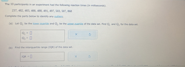 The 10 participants in an experiment had the following reaction times (in milliseconds).
237, 482, 483, 488, 488, 491, 497, 503, 507, 868
Complete the parts below to identify any outliers. 
(a) Let Q_1 be the lower quartile and Q_3 be the upper quartile of the data set. Find Q_1 and Q_3 for the data set.
Q_1=□
× 5
Q_3=□
(b) Find the interquartile range (IQR) of the data set.
IQR=□
× 5