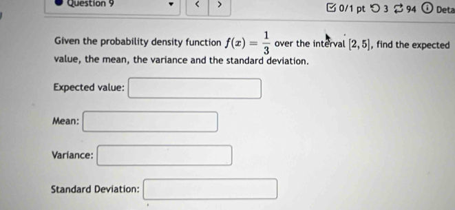 < > 0/1 pt つ 3 $ 94 ⓘ Deta 
Given the probability density function f(x)= 1/3  over the interval [2,5] , find the expected 
value, the mean, the variance and the standard deviation. 
Expected value: □ 
Mean: □ 
Variance: □ 
Standard Deviation: □