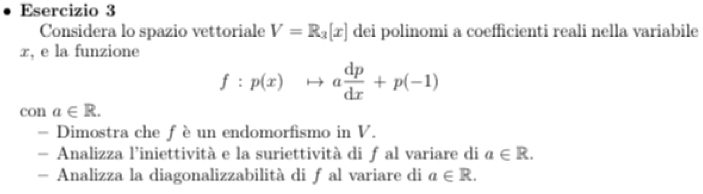 Considera lo spazio vettoriale V=R_3[x] dei polinomi a coefficienti reali nella variabile
x, e la funzione
f:p(x)to a dp/dx +p(-1)
con a∈ R. 
= Dimostra che f è un endomorfismo in V. 
- Analizza l’iniettività e la suriettività di ƒ al variare di a∈ R. 
- Analizza la diagonalizzabilità di ƒ al variare di a∈ R.