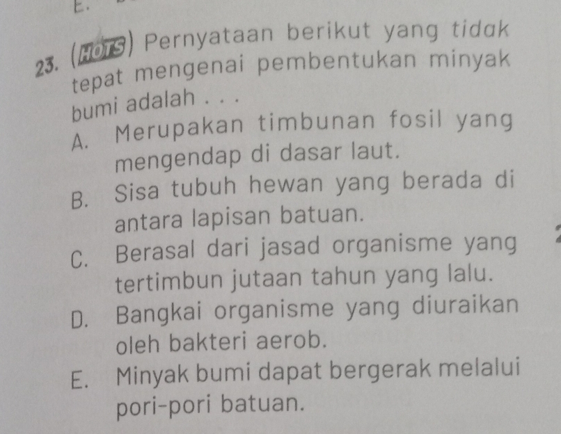 (H01S) Pernyataan berikut yang tidɑk
tepat mengenai pembentukan minyak
bumi adalah . . .
A. Merupakan timbunan fosil yang
mengendap di dasar laut.
B. Sisa tubuh hewan yang berada di
antara lapisan batuan.
C. Berasal dari jasad organisme yang
tertimbun jutaan tahun yang lalu.
D. Bangkai organisme yang diuraikan
oleh bakteri aerob.
E. Minyak bumi dapat bergerak melalui
pori-pori batuan.