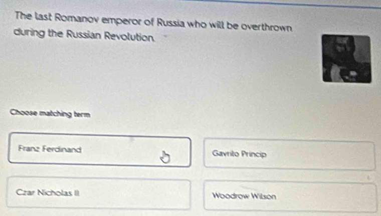 The last Romanov emperor of Russia who will be overthrown
during the Russian Revolution
Choose matching term
Franz Ferdinand Gavrito Princip
Czar Nicholas II Woodrow Wilson