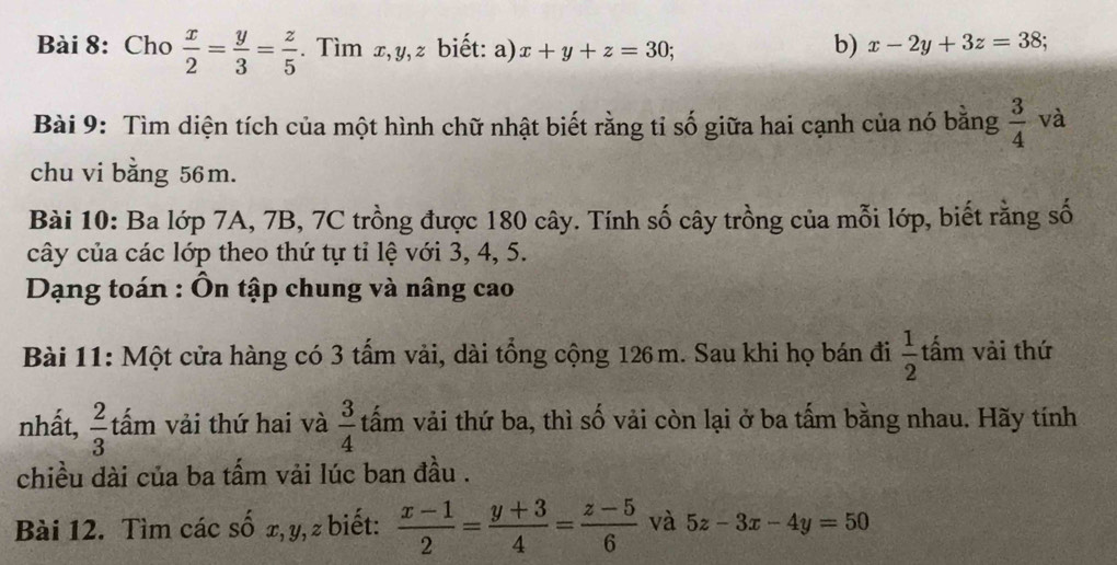 Cho  x/2 = y/3 = z/5 . Tìm x, y, z biết: a) x+y+z=30; 
b) x-2y+3z=38; 
Bài 9: Tìm diện tích của một hình chữ nhật biết rằng tỉ số giữa hai cạnh của nó bằng  3/4  và 
chu vi bằng 56m. 
Bài 10: Ba lớp 7A, 7B, 7C trồng được 180 cây. Tính số cây trồng của mỗi lớp, biết rằng số 
cây của các lớp theo thứ tự tỉ lệ với 3, 4, 5. 
* Dạng toán : Ôn tập chung và nâng cao 
Bài 11: Một cửa hàng có 3 tấm vải, dài tổng cộng 126 m. Sau khi họ bán đi  1/2  tấm vài thứ 
nhất,  2/3  tấm vải thứ hai và  3/4  tấm vải thứ ba, thì số vải còn lại ở ba tấm bằng nhau. Hãy tính 
chiều dài của ba tấm vải lúc ban đầu . 
Bài 12. Tìm các số x, y, z biết:  (x-1)/2 = (y+3)/4 = (z-5)/6  và 5z-3x-4y=50