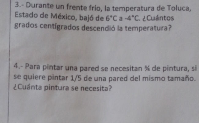 3.- Durante un frente frío, la temperatura de Toluca, 
Estado de México, bajó de 6°C a -4°C * ¿ Cuántos 
grados centígrados descendió la temperatura? 
4.- Para pintar una pared se necesitan ¾ de pintura, si 
se quiere pintar 1/5 de una pared del mismo tamaño. 
¿Cuánta pintura se necesita?