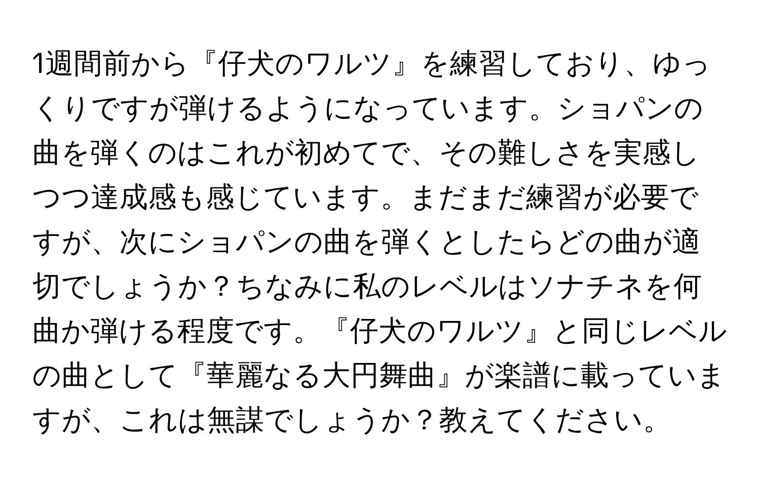 1週間前から『仔犬のワルツ』を練習しており、ゆっくりですが弾けるようになっています。ショパンの曲を弾くのはこれが初めてで、その難しさを実感しつつ達成感も感じています。まだまだ練習が必要ですが、次にショパンの曲を弾くとしたらどの曲が適切でしょうか？ちなみに私のレベルはソナチネを何曲か弾ける程度です。『仔犬のワルツ』と同じレベルの曲として『華麗なる大円舞曲』が楽譜に載っていますが、これは無謀でしょうか？教えてください。