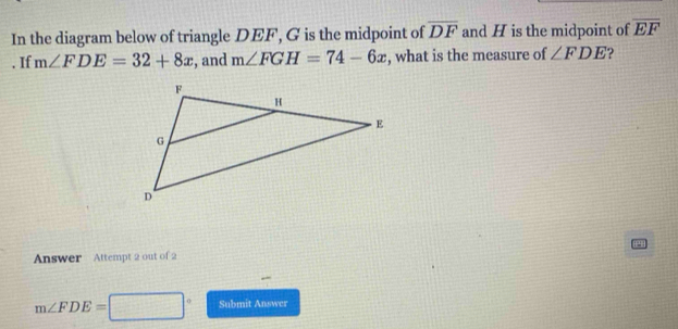 In the diagram below of triangle DEF, G is the midpoint of overline DF and H is the midpoint of overline EF. If m∠ FDE=32+8x , and m∠ FGH=74-6x , what is the measure of ∠ FDE ? 
Answer Attempt 2 out of 2
m∠ FDE=□° Submit Answer