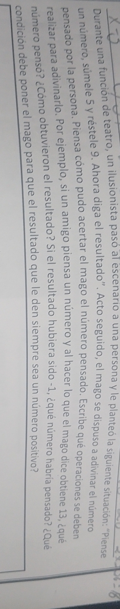 Durante una función de teatro, un ilusionista pasó al escenario a una persona y le planteó la siguiente situación: "Piense 
un número, súmele 5 y réstele 9. Ahora diga el resultado". Acto seguido, el mago se dispuso a adivínar el número 
pensado por la persona. Piensa cómo pudo acertar el mago el número pensado. Escribe qué operaciones se deben 
realizar para adivinarlo. Por ejemplo, si un amigo piensa un número y al hacer lo que el mago dice obtiene 13, ¿qué 
número pensó? ¿Cómo obtuvieron el resultado? Si el resultado hubiera sido -1, ¿qué número habría pensado? ¿Qué 
condición debe poner el mago para que el resultado que le den siempre sea un número positivo?