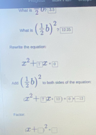 Progress 
What is overline 2^(0 ?| 3.5 
What is (frac 1)2b)^2 ?|12.25 
Rewrite the equation:
x^2+7x=0
Add ( 1/2 b)^2 to both sides of the equation:
(x^2+7x+12)=0+-12
Factor:
(x+□ )^2=□