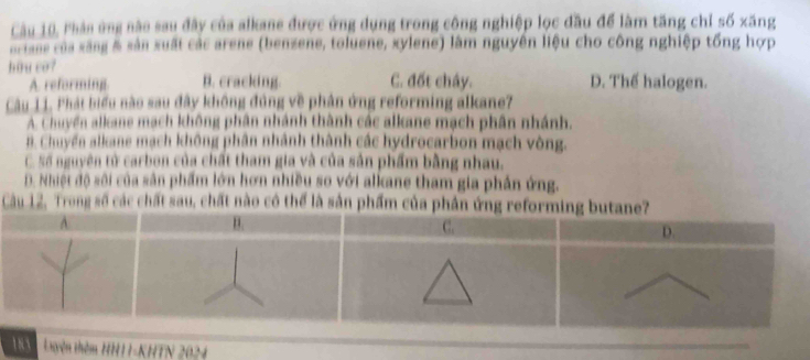 Cầu 10, Phản ứng nào sau đây của alkane được ứng dụng trong công nghiệp lọc đầu để làm tăng chỉ số xăng
arians của xăng & sản xuất các arene (benzene, toluene, xylene) làm nguyên liệu cho công nghiệp tổng hợp
hou co? C. đốt chây. D. Thể halogen.
A. reforming. B. cracking.
Câu 11. Phát biểu nào sau đây không đúng về phân ứng reforming alkane7
A. Chuyển alkane mạch không phân nhánh thành các alkane mạch phân nhánh.
B. Chuyển alkane mạch không phân nhành thành các hydrocarbon mạch vòng.
C. số nguyên tử carbon của chất tham gia và của sản phẩm bằng nhau.
D. Nhiệt độ sôi của sân phẩm lớn hơn nhiều so với alkane tham gia phần ứng.
Cầu 12, Trong số các chất sau, chất nào có thể là sản phẩm c
11 Luyên thêm HH11-KHTN 2024