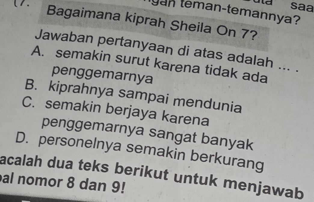 (1. la saa
gan teman-temannya?
Bagaimana kiprah Sheila On 7?
Jawaban pertanyaan di atas adalah ... .
A. semakin surut karena tidak ada
penggemarnya
B. kiprahnya sampai mendunia
C. semakin berjaya karena
penggemarnya sangat banyak
D. personelnya semakin berkurang
acalah dua teks berikut untuk menjawab
al nomor 8 dan 9!